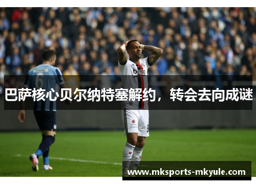 巴萨核心贝尔纳特塞解约，转会去向成谜