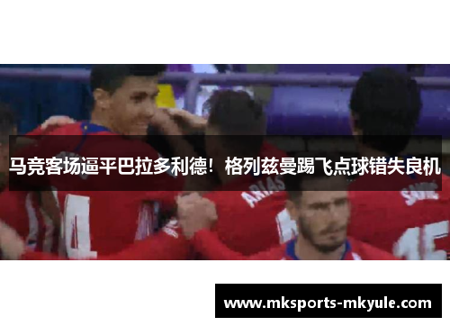 马竞客场逼平巴拉多利德！格列兹曼踢飞点球错失良机