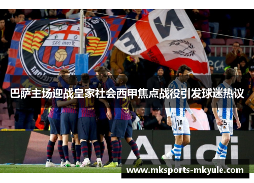 巴萨主场迎战皇家社会西甲焦点战役引发球迷热议